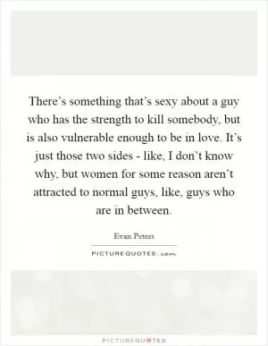 There’s something that’s sexy about a guy who has the strength to kill somebody, but is also vulnerable enough to be in love. It’s just those two sides - like, I don’t know why, but women for some reason aren’t attracted to normal guys, like, guys who are in between Picture Quote #1