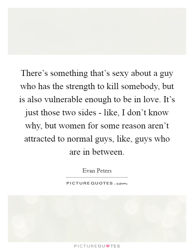 There's something that's sexy about a guy who has the strength to kill somebody, but is also vulnerable enough to be in love. It's just those two sides - like, I don't know why, but women for some reason aren't attracted to normal guys, like, guys who are in between Picture Quote #1