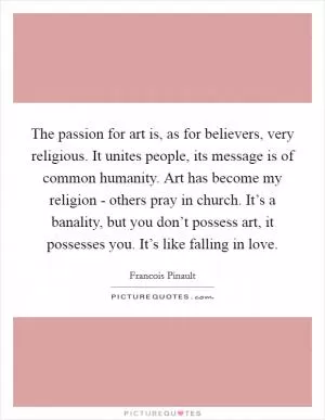 The passion for art is, as for believers, very religious. It unites people, its message is of common humanity. Art has become my religion - others pray in church. It’s a banality, but you don’t possess art, it possesses you. It’s like falling in love Picture Quote #1