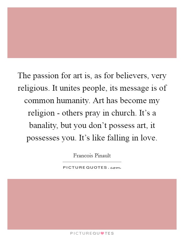 The passion for art is, as for believers, very religious. It unites people, its message is of common humanity. Art has become my religion - others pray in church. It's a banality, but you don't possess art, it possesses you. It's like falling in love Picture Quote #1
