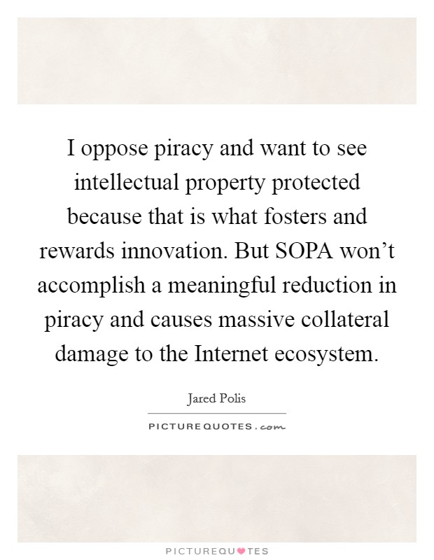 I oppose piracy and want to see intellectual property protected because that is what fosters and rewards innovation. But SOPA won't accomplish a meaningful reduction in piracy and causes massive collateral damage to the Internet ecosystem Picture Quote #1