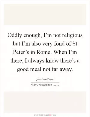 Oddly enough, I’m not religious but I’m also very fond of St Peter’s in Rome. When I’m there, I always know there’s a good meal not far away Picture Quote #1