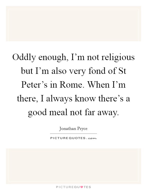 Oddly enough, I'm not religious but I'm also very fond of St Peter's in Rome. When I'm there, I always know there's a good meal not far away Picture Quote #1