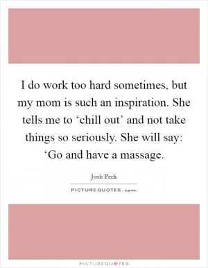 I do work too hard sometimes, but my mom is such an inspiration. She tells me to ‘chill out’ and not take things so seriously. She will say: ‘Go and have a massage Picture Quote #1