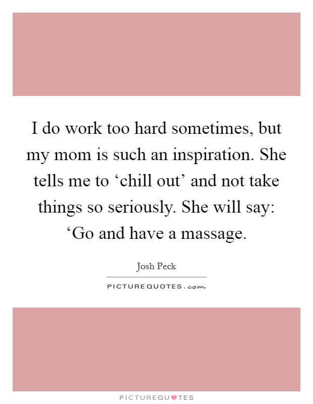 I do work too hard sometimes, but my mom is such an inspiration. She tells me to ‘chill out' and not take things so seriously. She will say: ‘Go and have a massage Picture Quote #1