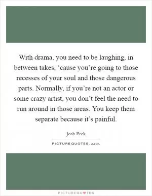 With drama, you need to be laughing, in between takes, ‘cause you’re going to those recesses of your soul and those dangerous parts. Normally, if you’re not an actor or some crazy artist, you don’t feel the need to run around in those areas. You keep them separate because it’s painful Picture Quote #1