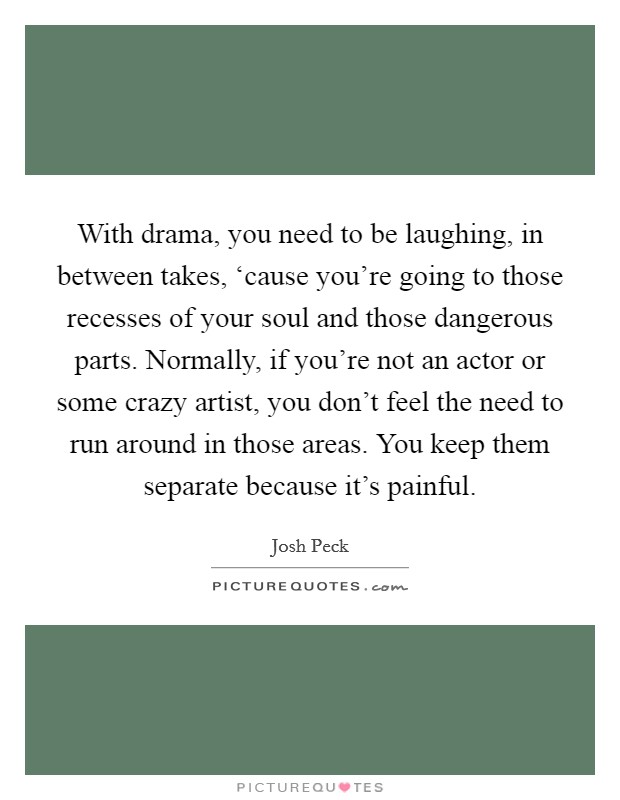 With drama, you need to be laughing, in between takes, ‘cause you're going to those recesses of your soul and those dangerous parts. Normally, if you're not an actor or some crazy artist, you don't feel the need to run around in those areas. You keep them separate because it's painful Picture Quote #1