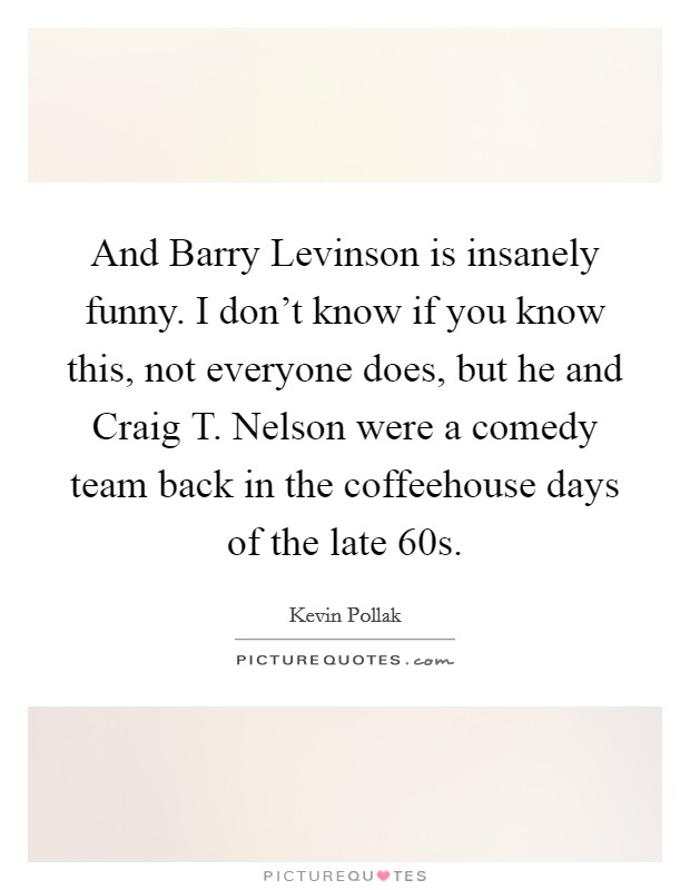 And Barry Levinson is insanely funny. I don't know if you know this, not everyone does, but he and Craig T. Nelson were a comedy team back in the coffeehouse days of the late  60s Picture Quote #1