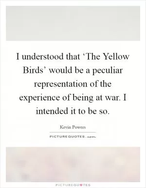 I understood that ‘The Yellow Birds’ would be a peculiar representation of the experience of being at war. I intended it to be so Picture Quote #1