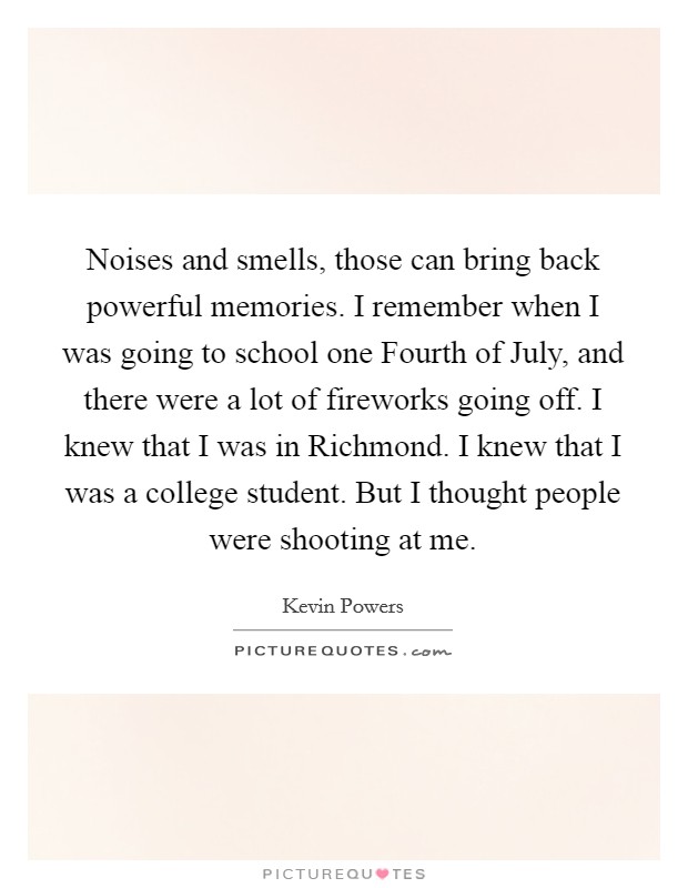 Noises and smells, those can bring back powerful memories. I remember when I was going to school one Fourth of July, and there were a lot of fireworks going off. I knew that I was in Richmond. I knew that I was a college student. But I thought people were shooting at me Picture Quote #1
