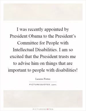I was recently appointed by President Obama to the President’s Committee for People with Intellectual Disabilities. I am so excited that the President trusts me to advise him on things that are important to people with disabilities! Picture Quote #1