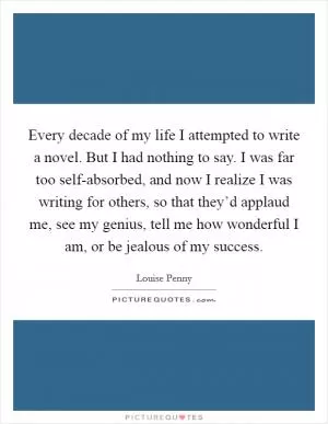 Every decade of my life I attempted to write a novel. But I had nothing to say. I was far too self-absorbed, and now I realize I was writing for others, so that they’d applaud me, see my genius, tell me how wonderful I am, or be jealous of my success Picture Quote #1
