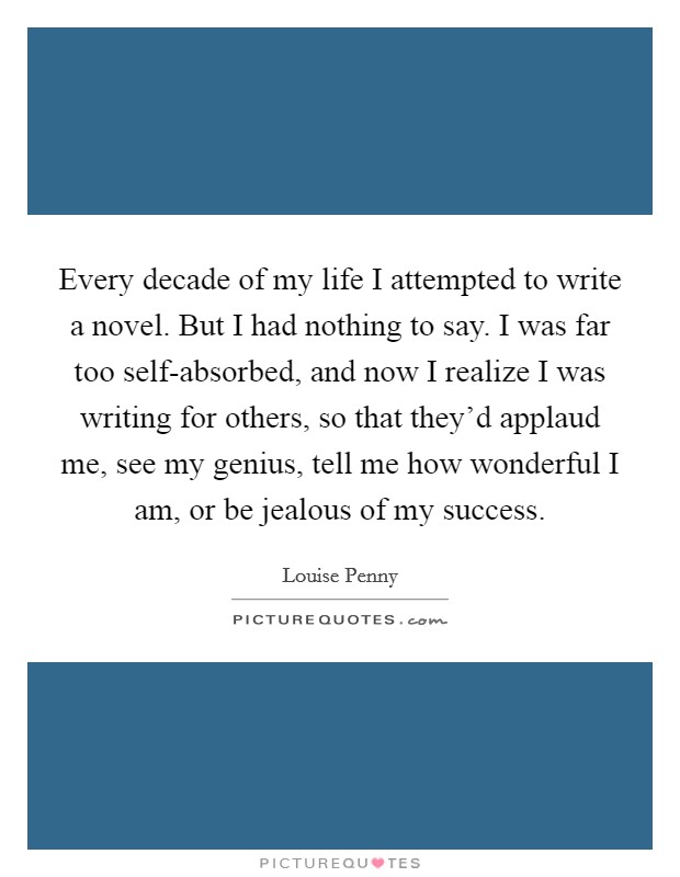 Every decade of my life I attempted to write a novel. But I had nothing to say. I was far too self-absorbed, and now I realize I was writing for others, so that they'd applaud me, see my genius, tell me how wonderful I am, or be jealous of my success Picture Quote #1