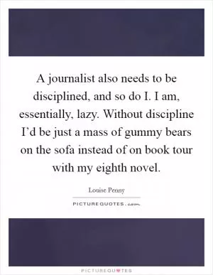 A journalist also needs to be disciplined, and so do I. I am, essentially, lazy. Without discipline I’d be just a mass of gummy bears on the sofa instead of on book tour with my eighth novel Picture Quote #1