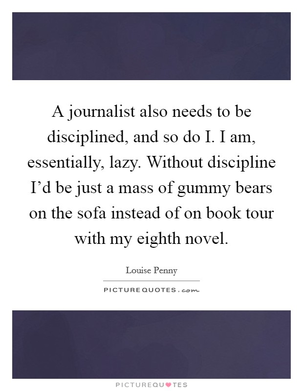 A journalist also needs to be disciplined, and so do I. I am, essentially, lazy. Without discipline I'd be just a mass of gummy bears on the sofa instead of on book tour with my eighth novel Picture Quote #1