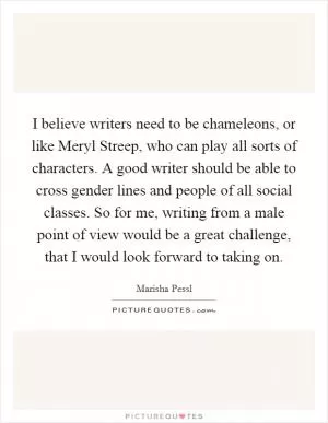 I believe writers need to be chameleons, or like Meryl Streep, who can play all sorts of characters. A good writer should be able to cross gender lines and people of all social classes. So for me, writing from a male point of view would be a great challenge, that I would look forward to taking on Picture Quote #1