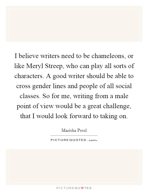 I believe writers need to be chameleons, or like Meryl Streep, who can play all sorts of characters. A good writer should be able to cross gender lines and people of all social classes. So for me, writing from a male point of view would be a great challenge, that I would look forward to taking on Picture Quote #1