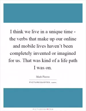 I think we live in a unique time - the verbs that make up our online and mobile lives haven’t been completely invented or imagined for us. That was kind of a life path I was on Picture Quote #1