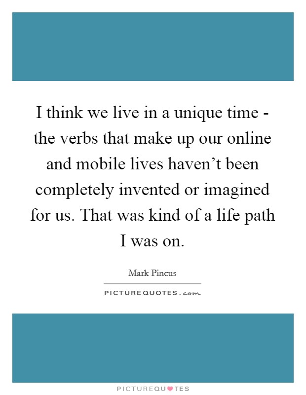 I think we live in a unique time - the verbs that make up our online and mobile lives haven't been completely invented or imagined for us. That was kind of a life path I was on Picture Quote #1