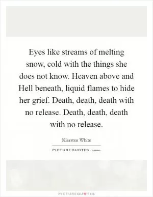 Eyes like streams of melting snow, cold with the things she does not know. Heaven above and Hell beneath, liquid flames to hide her grief. Death, death, death with no release. Death, death, death with no release Picture Quote #1
