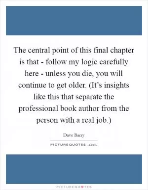 The central point of this final chapter is that - follow my logic carefully here - unless you die, you will continue to get older. (It’s insights like this that separate the professional book author from the person with a real job.) Picture Quote #1