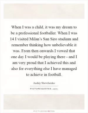 When I was a child, it was my dream to be a professional footballer. When I was 14 I visited Milan’s San Siro stadium and remember thinking how unbelievable it was. From then onwards I vowed that one day I would be playing there - and I am very proud that I achieved this and also for everything else I have managed to achieve in football Picture Quote #1
