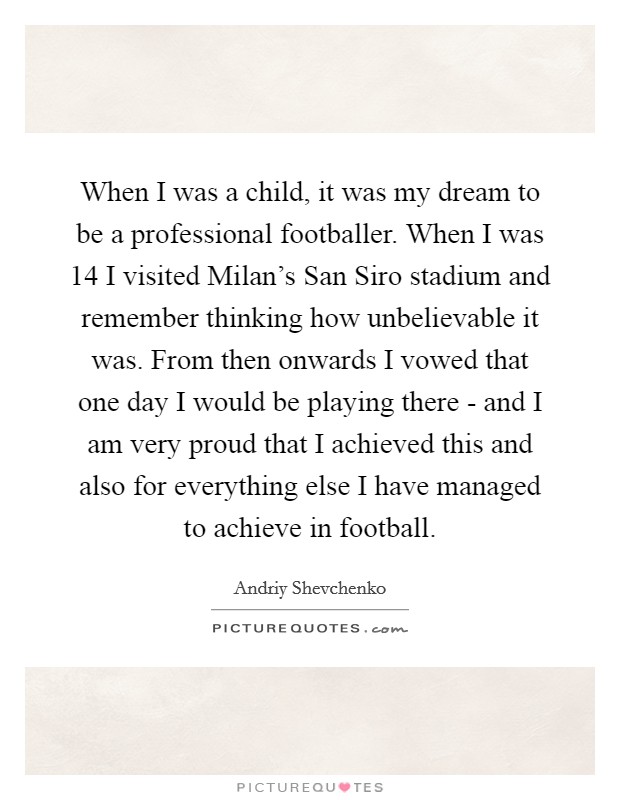 When I was a child, it was my dream to be a professional footballer. When I was 14 I visited Milan's San Siro stadium and remember thinking how unbelievable it was. From then onwards I vowed that one day I would be playing there - and I am very proud that I achieved this and also for everything else I have managed to achieve in football Picture Quote #1