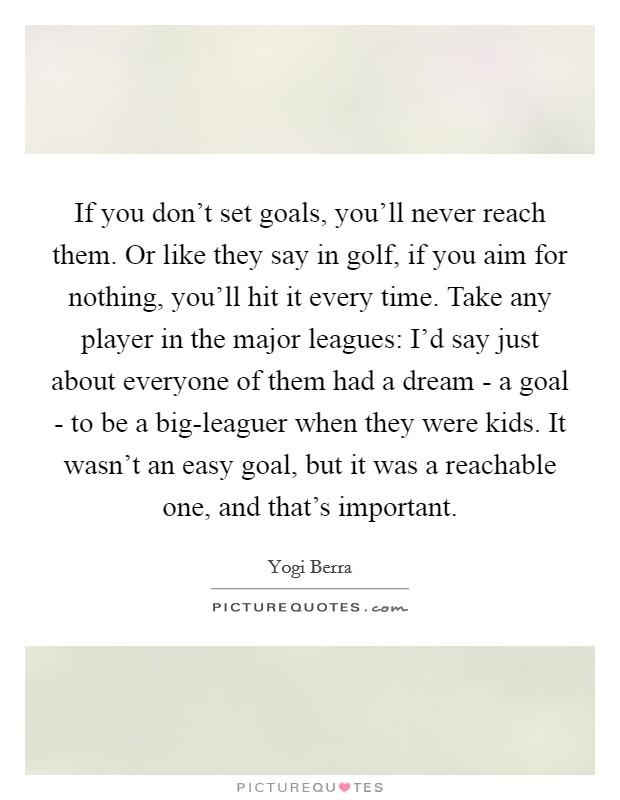 If you don't set goals, you'll never reach them. Or like they say in golf, if you aim for nothing, you'll hit it every time. Take any player in the major leagues: I'd say just about everyone of them had a dream - a goal - to be a big-leaguer when they were kids. It wasn't an easy goal, but it was a reachable one, and that's important Picture Quote #1