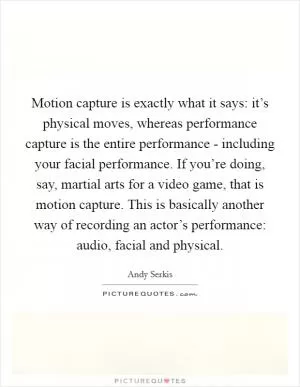 Motion capture is exactly what it says: it’s physical moves, whereas performance capture is the entire performance - including your facial performance. If you’re doing, say, martial arts for a video game, that is motion capture. This is basically another way of recording an actor’s performance: audio, facial and physical Picture Quote #1