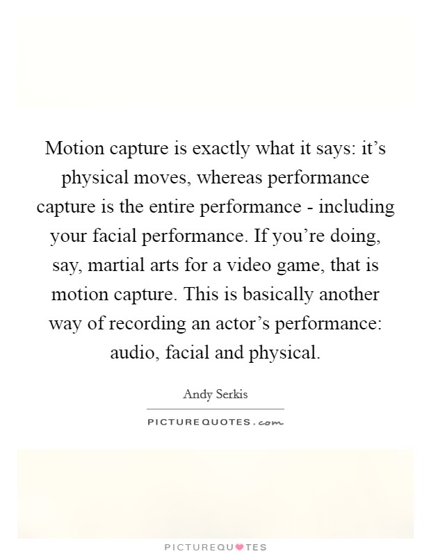Motion capture is exactly what it says: it's physical moves, whereas performance capture is the entire performance - including your facial performance. If you're doing, say, martial arts for a video game, that is motion capture. This is basically another way of recording an actor's performance: audio, facial and physical Picture Quote #1