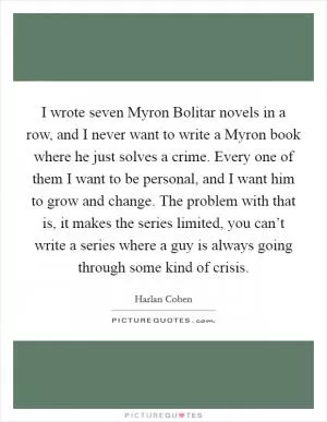 I wrote seven Myron Bolitar novels in a row, and I never want to write a Myron book where he just solves a crime. Every one of them I want to be personal, and I want him to grow and change. The problem with that is, it makes the series limited, you can’t write a series where a guy is always going through some kind of crisis Picture Quote #1