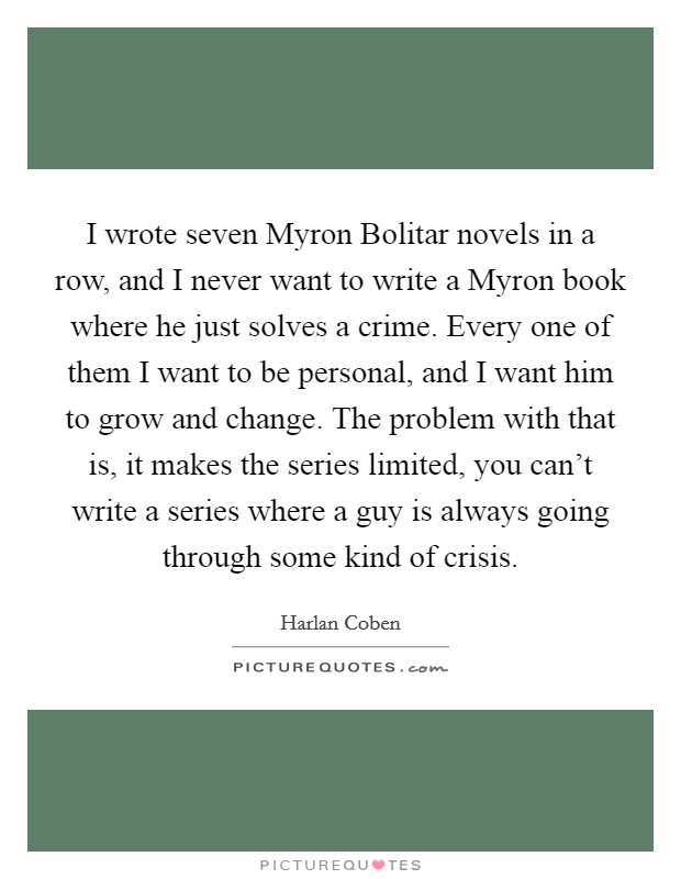 I wrote seven Myron Bolitar novels in a row, and I never want to write a Myron book where he just solves a crime. Every one of them I want to be personal, and I want him to grow and change. The problem with that is, it makes the series limited, you can't write a series where a guy is always going through some kind of crisis Picture Quote #1