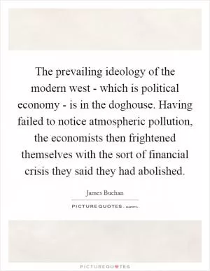 The prevailing ideology of the modern west - which is political economy - is in the doghouse. Having failed to notice atmospheric pollution, the economists then frightened themselves with the sort of financial crisis they said they had abolished Picture Quote #1