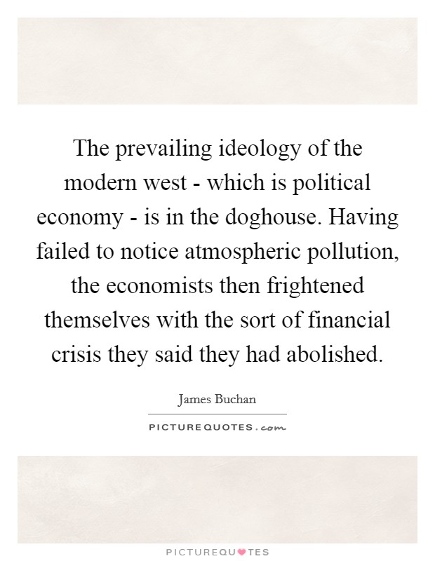 The prevailing ideology of the modern west - which is political economy - is in the doghouse. Having failed to notice atmospheric pollution, the economists then frightened themselves with the sort of financial crisis they said they had abolished Picture Quote #1