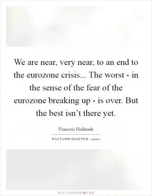 We are near, very near, to an end to the eurozone crisis... The worst - in the sense of the fear of the eurozone breaking up - is over. But the best isn’t there yet Picture Quote #1