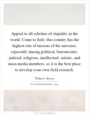 Appeal to all scholars of stupidity in the world. Come to Italy, this country has the highest rate of morons of the universe, especially among political, bureaucratic, judicial, religious, intellectual, artistic, and mass media members, so it is the best place to develop your own field research Picture Quote #1