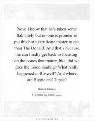 Now, I know that he’s taken some flak lately but no one is prouder to put this birth certificate matter to rest than The Donald. And that’s because he can finally get back to focusing on the issues that matter, like, did we fake the moon landing? What really happened in Roswell? And where are Biggie and Tupac? Picture Quote #1