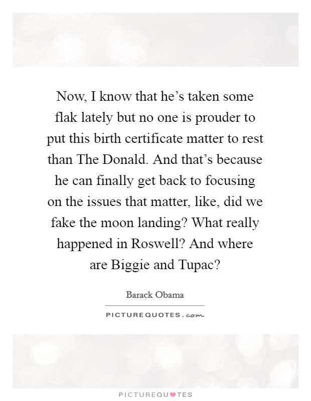 Now, I know that he's taken some flak lately but no one is prouder to put this birth certificate matter to rest than The Donald. And that's because he can finally get back to focusing on the issues that matter, like, did we fake the moon landing? What really happened in Roswell? And where are Biggie and Tupac? Picture Quote #1