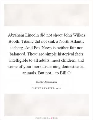 Abraham Lincoln did not shoot John Wilkes Booth. Titanic did not sink a North Atlantic iceberg. And Fox News is neither fair nor balanced. These are simple historical facts intelligible to all adults, most children, and some of your more discerning domesticated animals. But not... to Bill O Picture Quote #1
