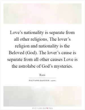 Love’s nationality is separate from all other religions, The lover’s religion and nationality is the Beloved (God). The lover’s cause is separate from all other causes Love is the astrolabe of God’s mysteries Picture Quote #1