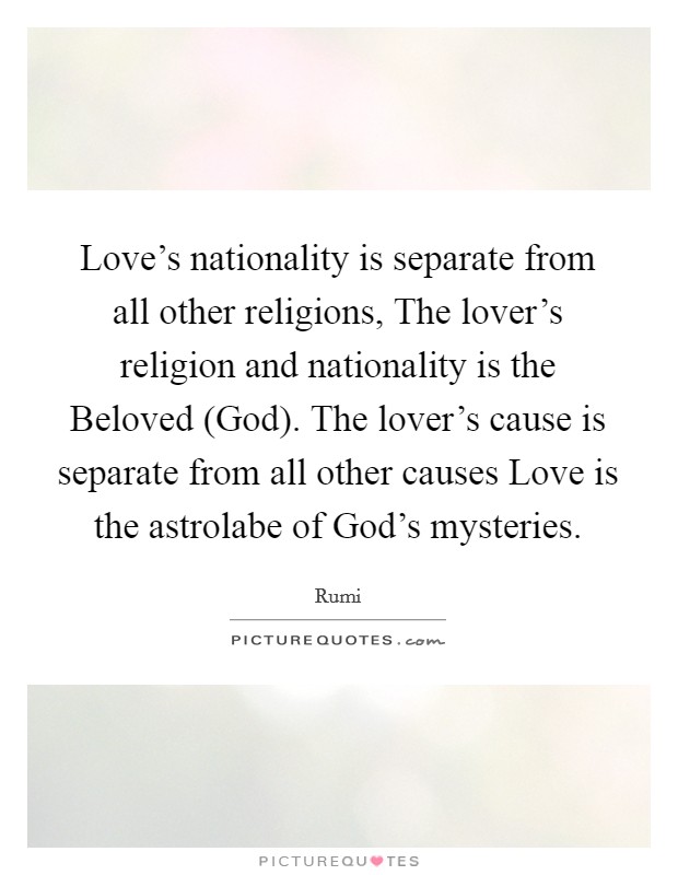 Love's nationality is separate from all other religions, The lover's religion and nationality is the Beloved (God). The lover's cause is separate from all other causes Love is the astrolabe of God's mysteries Picture Quote #1