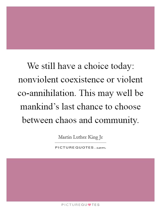 We still have a choice today: nonviolent coexistence or violent co-annihilation. This may well be mankind's last chance to choose between chaos and community Picture Quote #1