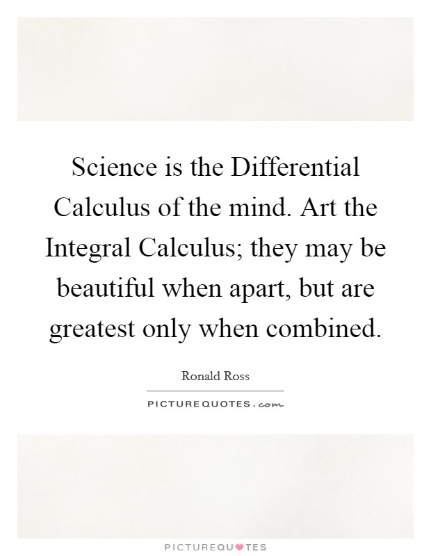 Science is the Differential Calculus of the mind. Art the Integral Calculus; they may be beautiful when apart, but are greatest only when combined Picture Quote #1