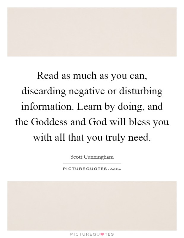 Read as much as you can, discarding negative or disturbing information. Learn by doing, and the Goddess and God will bless you with all that you truly need Picture Quote #1