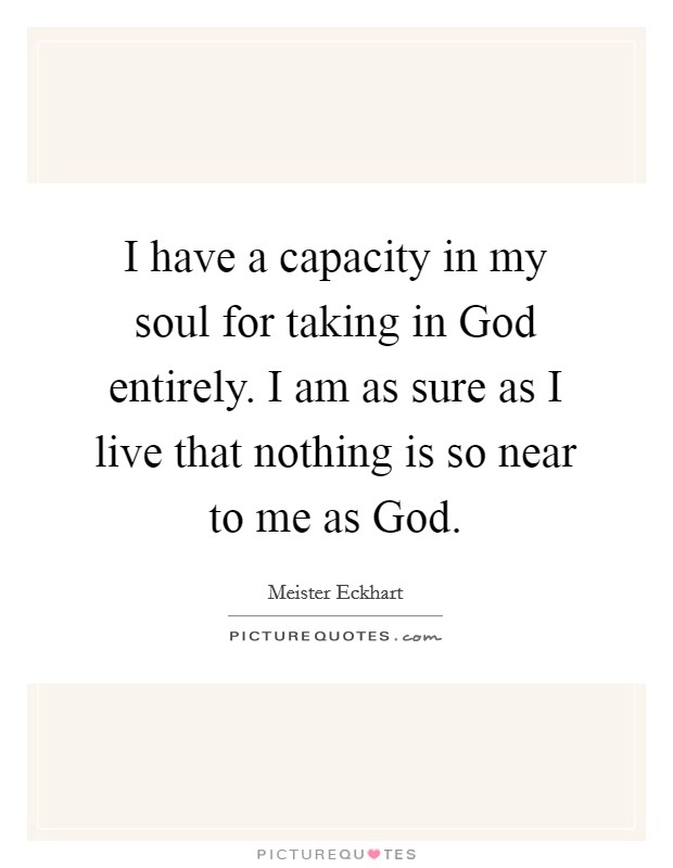 I have a capacity in my soul for taking in God entirely. I am as sure as I live that nothing is so near to me as God Picture Quote #1