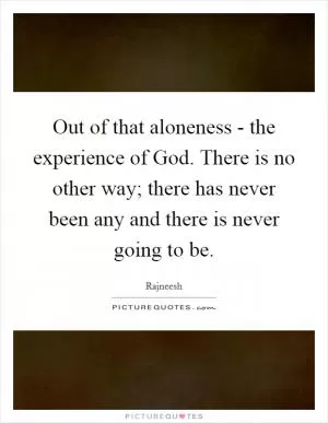 Out of that aloneness - the experience of God. There is no other way; there has never been any and there is never going to be Picture Quote #1