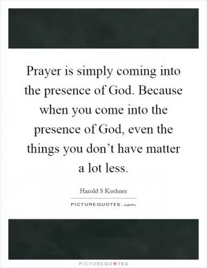 Prayer is simply coming into the presence of God. Because when you come into the presence of God, even the things you don’t have matter a lot less Picture Quote #1