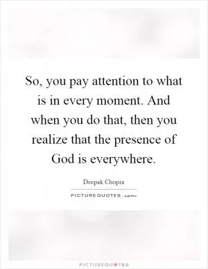 So, you pay attention to what is in every moment. And when you do that, then you realize that the presence of God is everywhere Picture Quote #1