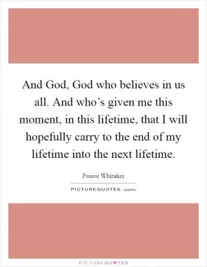 And God, God who believes in us all. And who’s given me this moment, in this lifetime, that I will hopefully carry to the end of my lifetime into the next lifetime Picture Quote #1