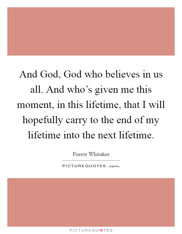 And God, God who believes in us all. And who's given me this moment, in this lifetime, that I will hopefully carry to the end of my lifetime into the next lifetime Picture Quote #1